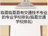 临夏临夏县有交通技术专业的专业学校排名(临夏交通学校排名)