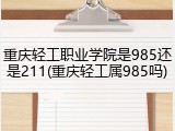 重庆轻工职业学院是985还是211(重庆轻工属985吗)