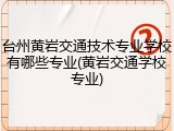 台州黄岩交通技术专业学校有哪些专业(黄岩交通学校专业)