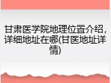 甘肃医学院地理位置介绍，详细地址在哪(甘医地址详情)