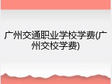 广州交通职业学校学费(广州交校学费)