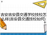 吉安吉安县交通学校技校怎么样(吉安县交通技校如何)