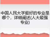 中国人民大学最好的专业是哪个，详细阐述(人大最强专业)