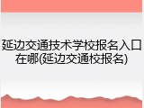 延边交通技术学校报名入口在哪(延边交通校报名)