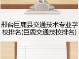 邢台巨鹿县交通技术专业学校排名(巨鹿交通技校排名)