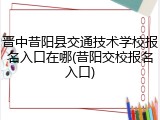 晋中昔阳县交通技术学校报名入口在哪(昔阳交校报名入口)