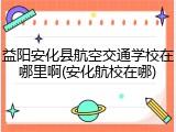 益阳安化县航空交通学校在哪里啊(安化航校在哪)