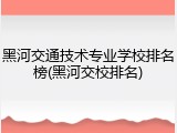 黑河交通技术专业学校排名榜(黑河交校排名)