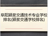 阜阳颍泉交通技术专业学校排名(颍泉交通学校排名)