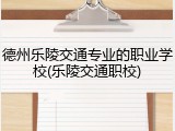 德州乐陵交通专业的职业学校(乐陵交通职校)