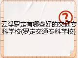 云浮罗定有哪些好的交通专科学校(罗定交通专科学校)
