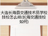 大连长海县交通技术员学校技校怎么样(长海交通技校如何)