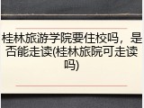 桂林旅游学院要住校吗，是否能走读(桂林旅院可走读吗)