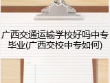 广西交通运输学校好吗中专毕业(广西交校中专如何)