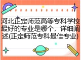 河北正定师范高等专科学校最好的专业是哪个，详细阐述(正定师范专科最佳专业)
