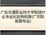 广东交通职业技术学院读什么专业比较有前景(广交院前景专业)