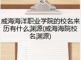 威海海洋职业学院的校名来历有什么渊源(威海海院校名渊源)