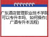 广东酒店管理职业技术学院可以专升本吗，如何操作(广酒专升本流程)