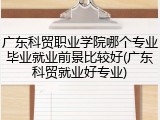广东科贸职业学院哪个专业毕业就业前景比较好(广东科贸就业好专业)