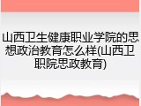 山西卫生健康职业学院的思想政治教育怎么样(山西卫职院思政教育)