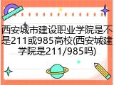 西安城市建设职业学院是不是211或985高校(西安城建学院是211/985吗)
