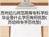 苏州幼儿师范高等专科学校毕业是什么学历有何优势(苏幼师专学历优势)