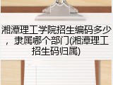 湘潭理工学院招生编码多少，隶属哪个部门(湘潭理工招生码归属)