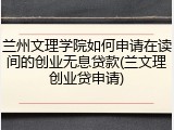 兰州文理学院如何申请在读间的创业无息贷款(兰文理创业贷申请)