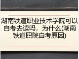 湖南铁道职业技术学院可以自考去读吗，为什么(湖南铁道职院自考原因)