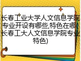 长春工业大学人文信息学院专业开设有哪些,特色在哪(长春工大人文信息学院专业特色)