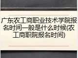 广东农工商职业技术学院报名时间一般是什么时候(农工商职院报名时间)