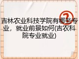 吉林农业科技学院有哪些专业，就业前景如何(吉农科院专业就业)