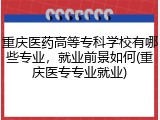 重庆医药高等专科学校有哪些专业，就业前景如何(重庆医专专业就业)