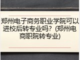 郑州电子商务职业学院可以进校后转专业吗？(郑州电商职院转专业)