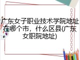 广东女子职业技术学院地址在哪个市，什么区县(广东女职院地址)