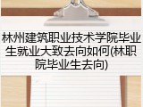 林州建筑职业技术学院毕业生就业大致去向如何(林职院毕业生去向)
