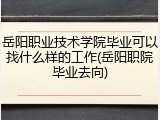 岳阳职业技术学院毕业可以找什么样的工作(岳阳职院毕业去向)