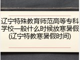 辽宁特殊教育师范高等专科学校一般什么时候放寒暑假(辽宁特教寒暑假时间)
