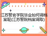 江苏警官学院毕业如何调档案呢(江苏警院档案调取)