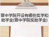 晋中学院开设有哪些奖学和助学金(晋中学院奖助学金)