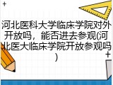 河北医科大学临床学院对外开放吗，能否进去参观(河北医大临床学院开放参观吗)