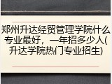 郑州升达经贸管理学院什么专业最好，一年招多少人(升达学院热门专业招生)