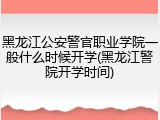 黑龙江公安警官职业学院一般什么时候开学(黑龙江警院开学时间)