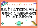 黑龙江生态工程职业学院高考需多少分能录取呢(黑龙江生态职院录取分)