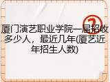 厦门演艺职业学院一届招收多少人，最近几年(厦艺近年招生人数)