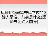 抚顺师范高等专科学校的创始人是谁，前身是什么(抚师专创始人前身)