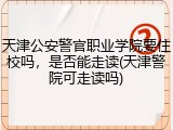 天津公安警官职业学院要住校吗，是否能走读(天津警院可走读吗)