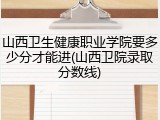 山西卫生健康职业学院要多少分才能进(山西卫院录取分数线)