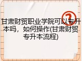 甘肃财贸职业学院可以专升本吗，如何操作(甘肃财贸专升本流程)