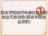 昌吉学院如何申请在读间的创业无息贷款(昌吉学院创业贷款)